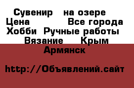 Сувенир “ на озере“ › Цена ­ 1 250 - Все города Хобби. Ручные работы » Вязание   . Крым,Армянск